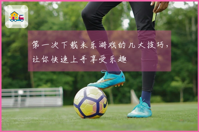 第一次下载米乐游戏的几大技巧，让你快速上手享受乐趣