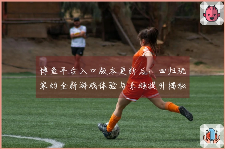 博鱼平台入口版本更新后，回归玩家的全新游戏体验与乐趣提升揭秘