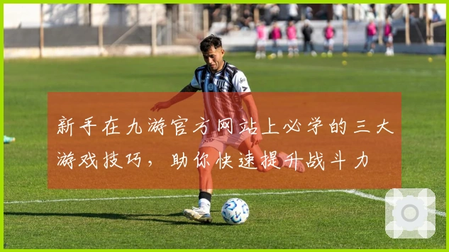 新手在九游官方网站上必学的三大游戏技巧，助你快速提升战斗力