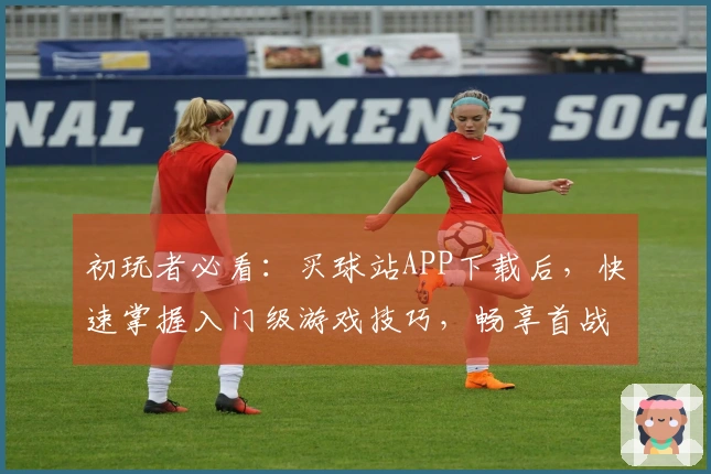 初玩者必看：买球站APP下载后，快速掌握入门级游戏技巧，畅享首战乐趣
